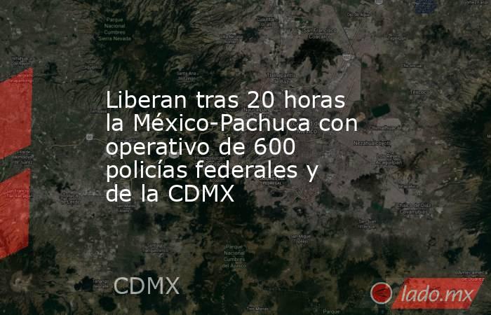 Liberan tras 20 horas la México-Pachuca con operativo de 600 policías federales y de la CDMX. Noticias en tiempo real