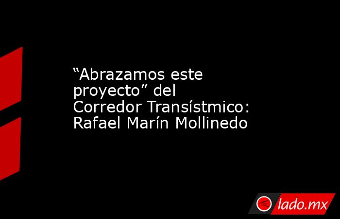 “Abrazamos este proyecto” del Corredor Transístmico: Rafael Marín Mollinedo. Noticias en tiempo real