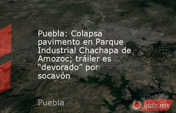Puebla: Colapsa pavimento en Parque Industrial Chachapa de Amozoc; tráiler es “devorado” por socavón. Noticias en tiempo real