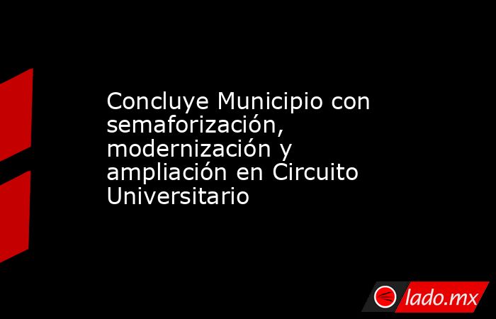 Concluye Municipio con semaforización, modernización y ampliación en Circuito Universitario. Noticias en tiempo real
