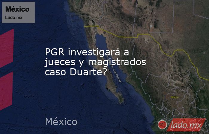 PGR investigará a jueces y magistrados caso Duarte?. Noticias en tiempo real