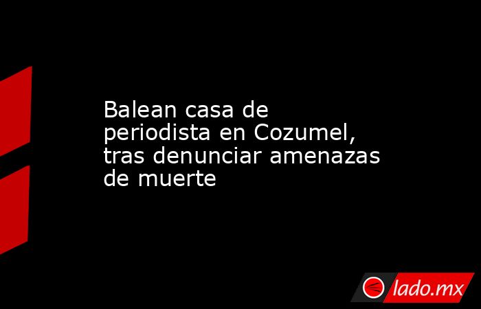 Balean casa de periodista en Cozumel, tras denunciar amenazas de muerte. Noticias en tiempo real