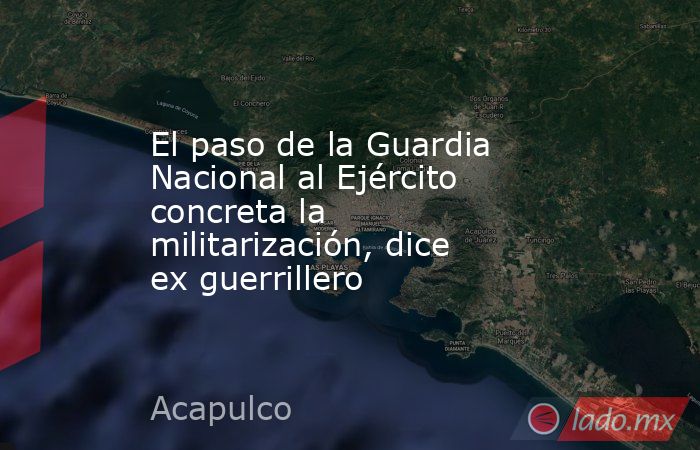 El paso de la Guardia Nacional al Ejército concreta la militarización, dice ex guerrillero. Noticias en tiempo real