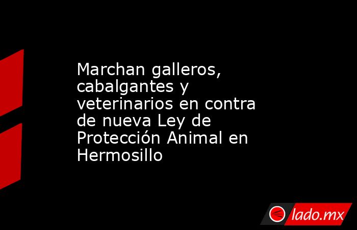 Marchan galleros, cabalgantes y veterinarios en contra de nueva Ley de Protección Animal en Hermosillo. Noticias en tiempo real