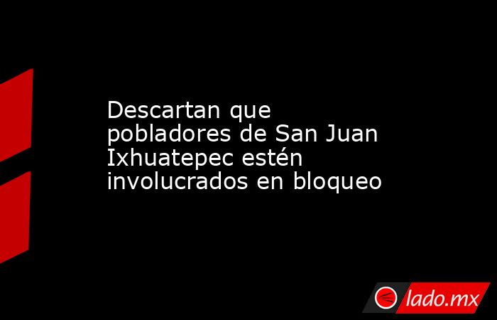 Descartan que pobladores de San Juan Ixhuatepec estén involucrados en bloqueo. Noticias en tiempo real