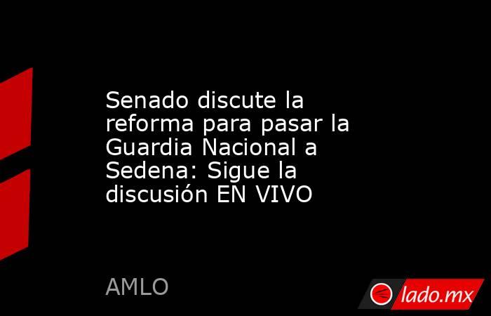 Senado discute la reforma para pasar la Guardia Nacional a Sedena ...