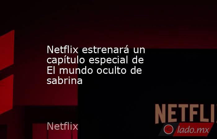 Netflix estrenará un capítulo especial de El mundo oculto de sabrina. Noticias en tiempo real