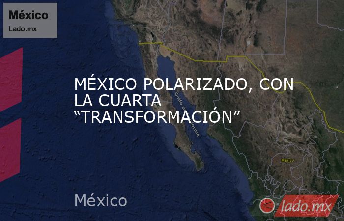 MÉXICO POLARIZADO, CON LA CUARTA “TRANSFORMACIÓN”. Noticias en tiempo real