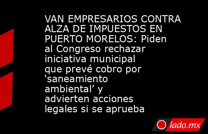 VAN EMPRESARIOS CONTRA ALZA DE IMPUESTOS EN PUERTO MORELOS: Piden al Congreso rechazar iniciativa municipal que prevé cobro por ‘saneamiento ambiental’ y advierten acciones legales si se aprueba. Noticias en tiempo real