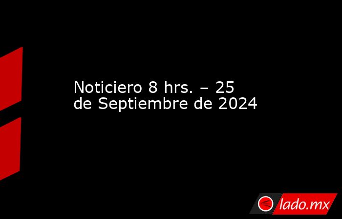 Noticiero 8 hrs. – 25 de Septiembre de 2024. Noticias en tiempo real
