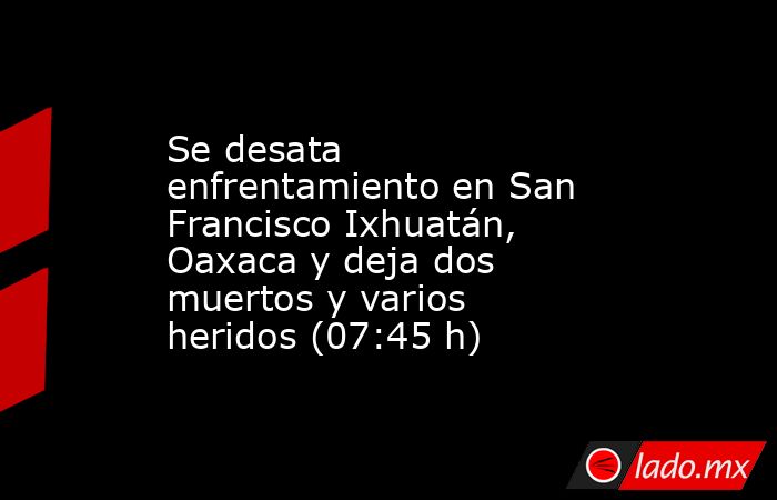 Se desata enfrentamiento en San Francisco Ixhuatán, Oaxaca y deja dos muertos y varios heridos (07:45 h). Noticias en tiempo real