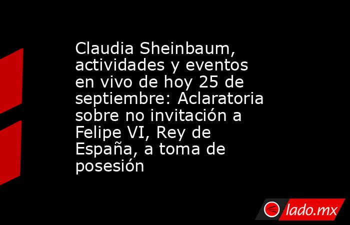 Claudia Sheinbaum, actividades y eventos en vivo de hoy 25 de septiembre: Aclaratoria sobre no invitación a Felipe VI, Rey de España, a toma de posesión . Noticias en tiempo real
