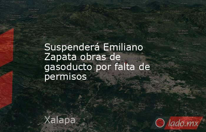 Suspenderá Emiliano Zapata obras de gasoducto por falta de permisos . Noticias en tiempo real