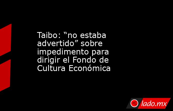 Taibo: “no estaba advertido” sobre impedimento para dirigir el Fondo de Cultura Económica. Noticias en tiempo real
