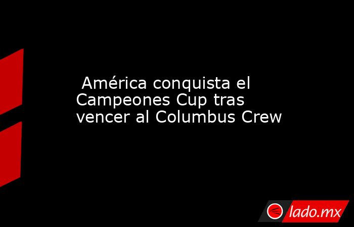  América conquista el Campeones Cup tras vencer al Columbus Crew. Noticias en tiempo real