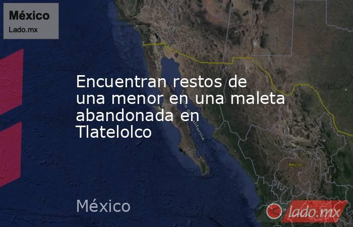 Encuentran restos de una menor en una maleta abandonada en Tlatelolco. Noticias en tiempo real