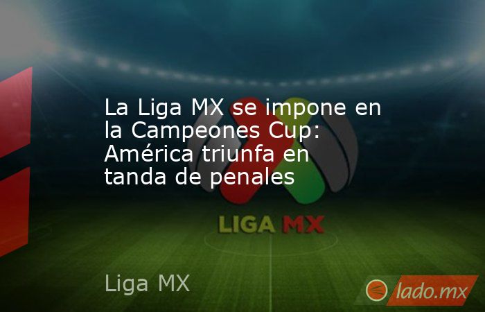 La Liga MX se impone en la Campeones Cup: América triunfa en tanda de penales. Noticias en tiempo real