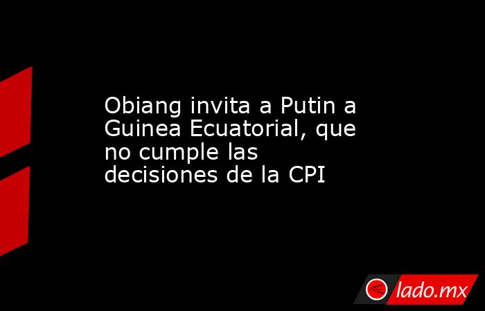 Obiang invita a Putin a Guinea Ecuatorial, que no cumple las decisiones de la CPI. Noticias en tiempo real