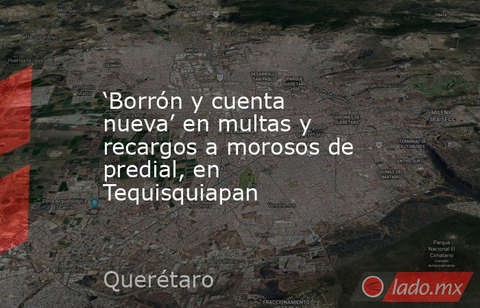 ‘Borrón y cuenta nueva’ en multas y recargos a morosos de predial, en Tequisquiapan. Noticias en tiempo real