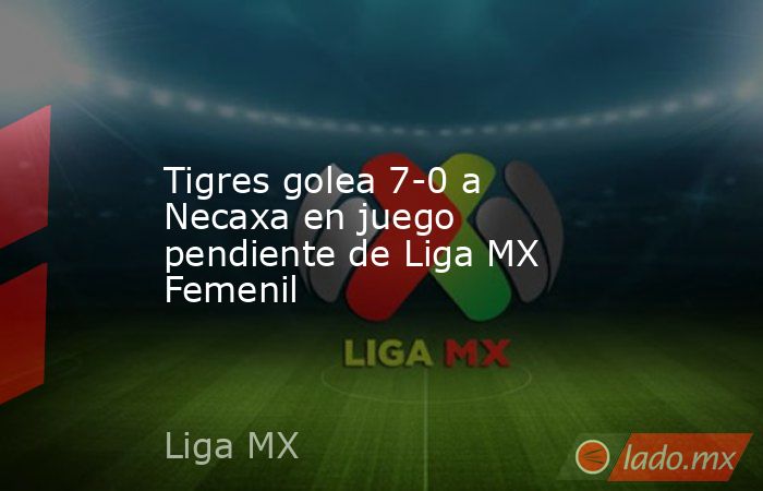 Tigres golea 7-0 a Necaxa en juego pendiente de Liga MX Femenil. Noticias en tiempo real