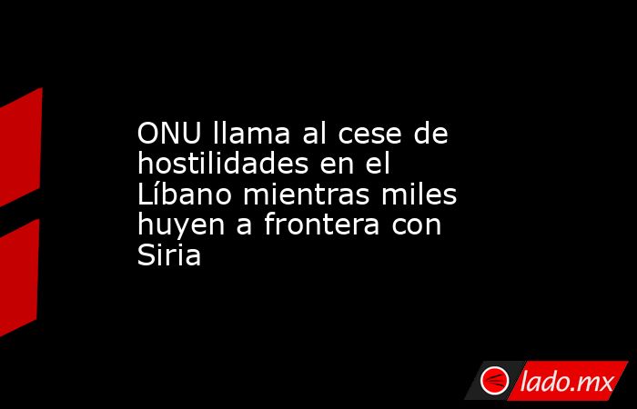 ONU llama al cese de hostilidades en el Líbano mientras miles huyen a frontera con Siria. Noticias en tiempo real