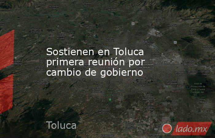 Sostienen en Toluca primera reunión por cambio de gobierno. Noticias en tiempo real
