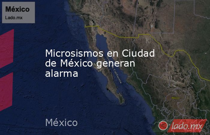 Microsismos en Ciudad de México generan alarma - Lado.mx