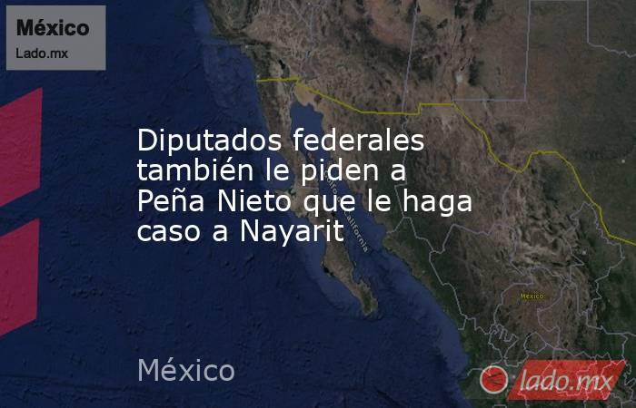 Diputados federales también le piden a Peña Nieto que le haga caso a Nayarit. Noticias en tiempo real