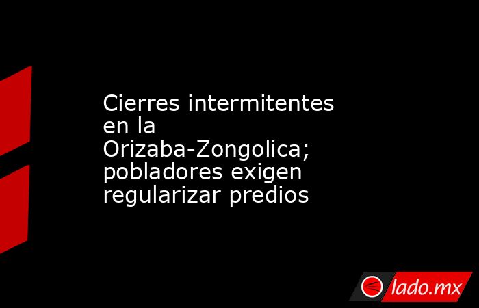 Cierres intermitentes en la Orizaba-Zongolica; pobladores exigen regularizar predios. Noticias en tiempo real
