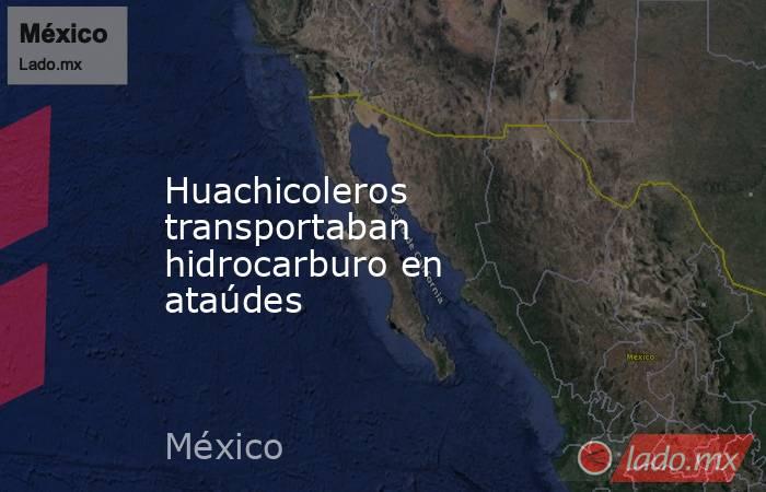 Huachicoleros transportaban hidrocarburo en ataúdes. Noticias en tiempo real