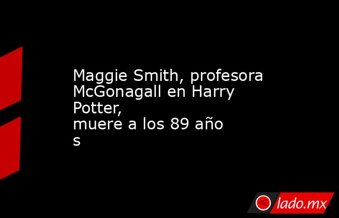 Maggie Smith, profesora McGonagall en Harry Potter, muere a los 89 años. Noticias en tiempo real