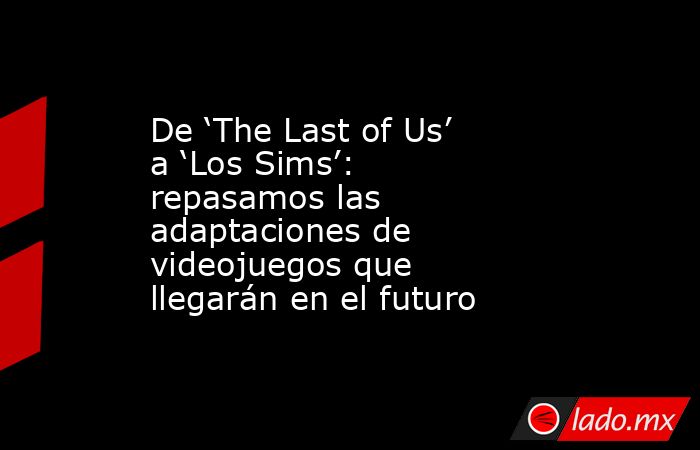 De ‘The Last of Us’ a ‘Los Sims’: repasamos las adaptaciones de videojuegos que llegarán en el futuro. Noticias en tiempo real