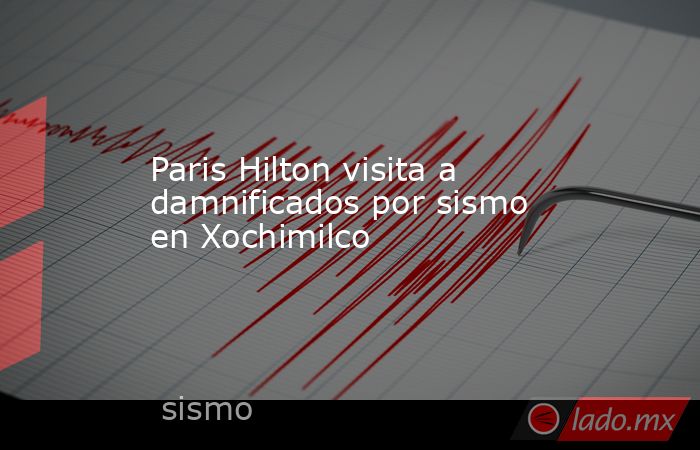 Paris Hilton visita a damnificados por sismo en Xochimilco. Noticias en tiempo real