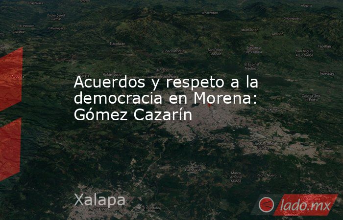 Acuerdos y respeto a la democracia en Morena: Gómez Cazarín. Noticias en tiempo real