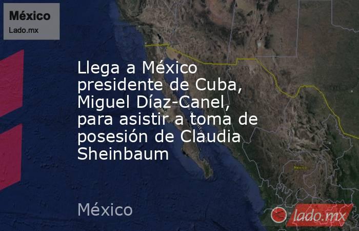 Llega a México presidente de Cuba, Miguel Díaz-Canel, para asistir a toma de posesión de Claudia Sheinbaum. Noticias en tiempo real