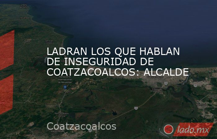 LADRAN LOS QUE HABLAN DE INSEGURIDAD DE COATZACOALCOS: ALCALDE. Noticias en tiempo real