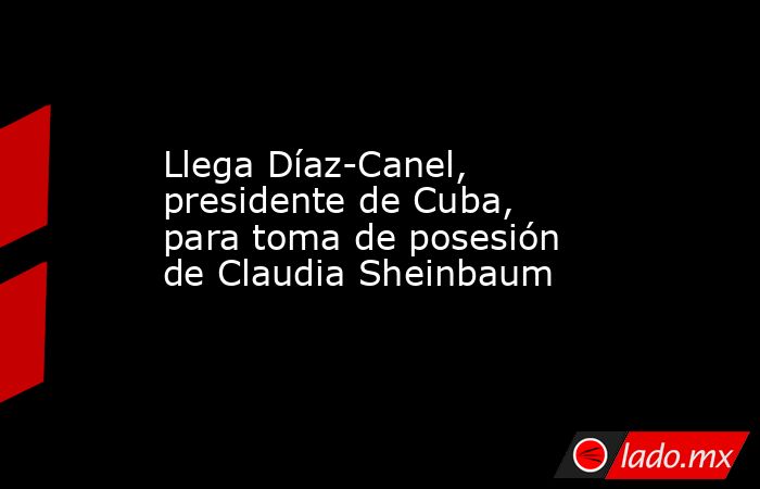 Llega Díaz-Canel, presidente de Cuba, para toma de posesión de Claudia Sheinbaum. Noticias en tiempo real