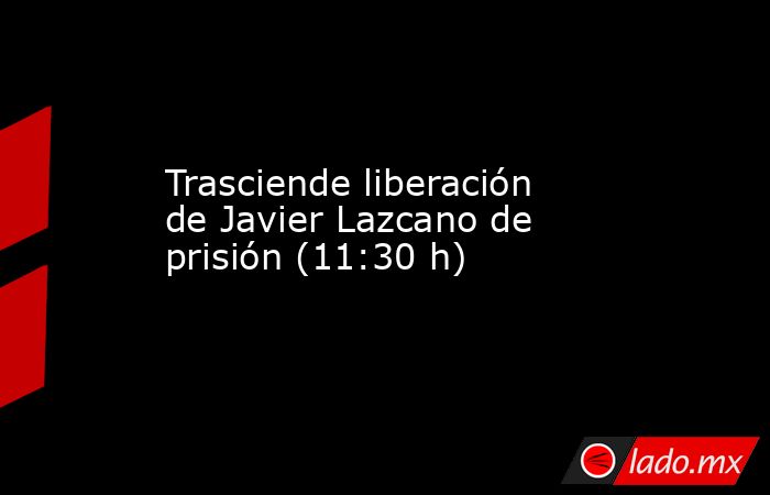 Trasciende liberación de Javier Lazcano de prisión (11:30 h). Noticias en tiempo real