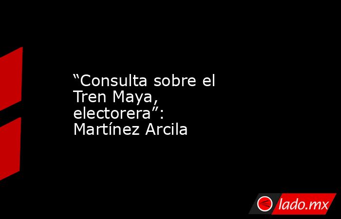 “Consulta sobre el Tren Maya, electorera”: Martínez Arcila. Noticias en tiempo real