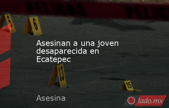 Asesinan a una joven desaparecida en Ecatepec. Noticias en tiempo real