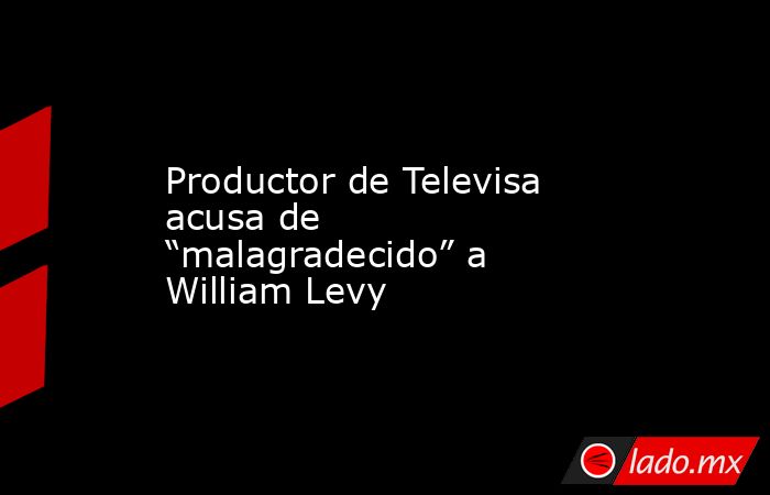 Productor de Televisa acusa de “malagradecido” a William Levy. Noticias en tiempo real