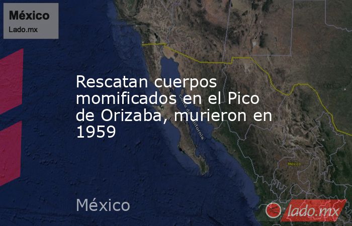 Rescatan cuerpos momificados en el Pico de Orizaba, murieron en 1959. Noticias en tiempo real