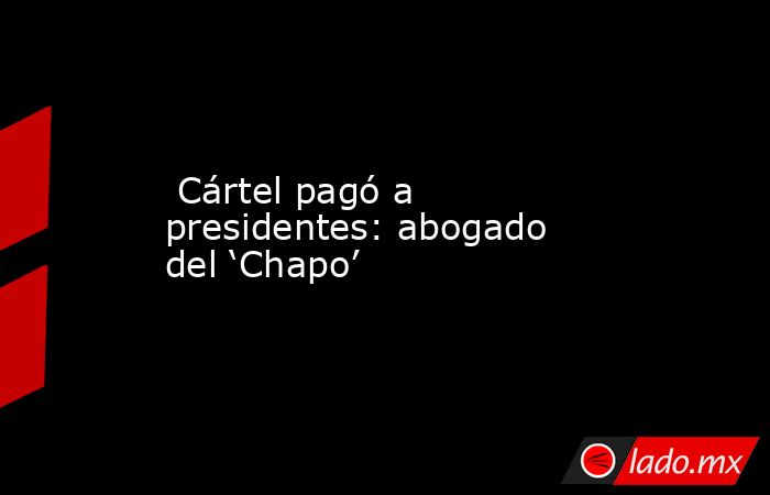  Cártel pagó a presidentes: abogado del ‘Chapo’. Noticias en tiempo real