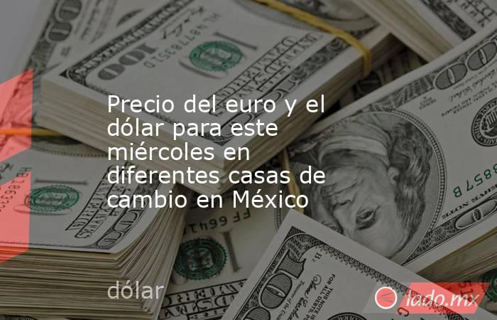 Precio del euro y el dólar para este miércoles en diferentes casas de cambio en México. Noticias en tiempo real