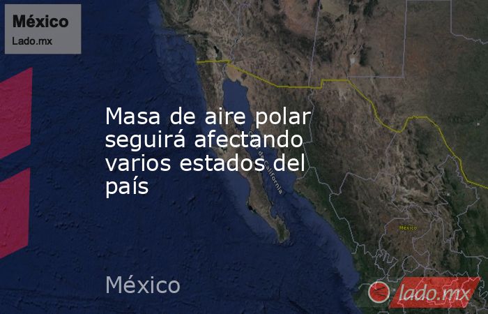 Masa de aire polar seguirá afectando varios estados del país. Noticias en tiempo real