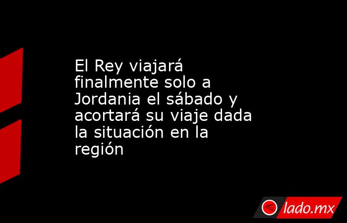 El Rey viajará finalmente solo a Jordania el sábado y acortará su viaje ...
