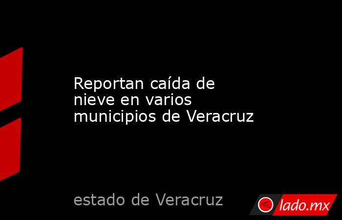 Reportan caída de nieve en varios municipios de Veracruz. Noticias en tiempo real