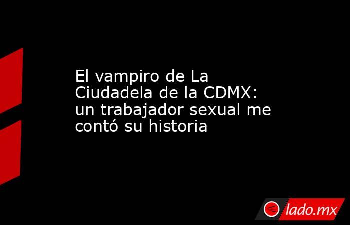 El vampiro de La Ciudadela de la CDMX: un trabajador sexual me contó su historia. Noticias en tiempo real