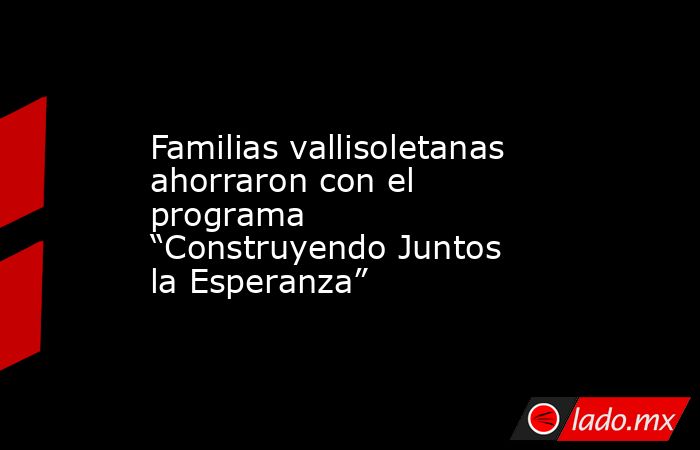 Familias vallisoletanas ahorraron con el programa “Construyendo Juntos la Esperanza”. Noticias en tiempo real