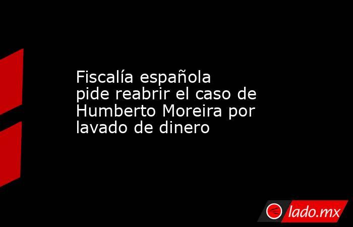 Fiscalía española pide reabrir el caso de Humberto Moreira por lavado de dinero. Noticias en tiempo real